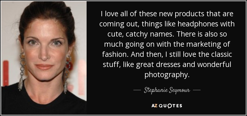I love all of these new products that are coming out, things like headphones with cute, catchy names. There is also so much going on with the marketing of fashion. And then, I still love the classic stuff, like great dresses and wonderful photography. - Stephanie Seymour