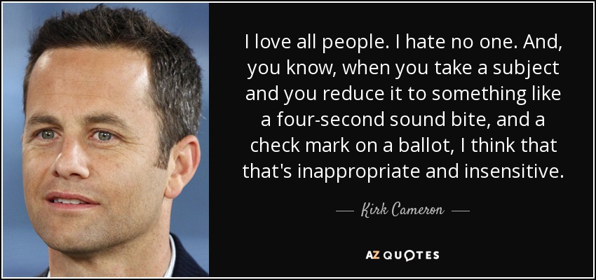 I love all people. I hate no one. And, you know, when you take a subject and you reduce it to something like a four-second sound bite, and a check mark on a ballot, I think that that's inappropriate and insensitive. - Kirk Cameron