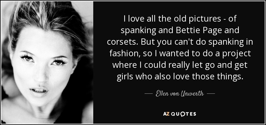 I love all the old pictures - of spanking and Bettie Page and corsets. But you can't do spanking in fashion, so I wanted to do a project where I could really let go and get girls who also love those things. - Ellen von Unwerth