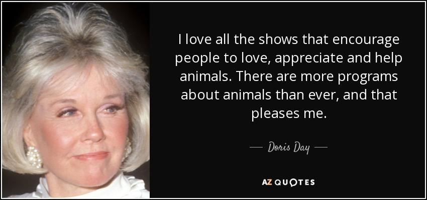 I love all the shows that encourage people to love, appreciate and help animals. There are more programs about animals than ever, and that pleases me. - Doris Day