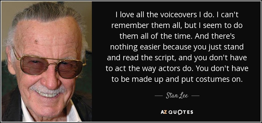 I love all the voiceovers I do. I can't remember them all, but I seem to do them all of the time. And there's nothing easier because you just stand and read the script, and you don't have to act the way actors do. You don't have to be made up and put costumes on. - Stan Lee