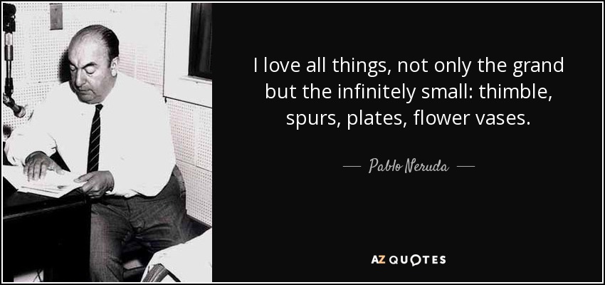 I love all things, not only the grand but the infinitely small: thimble, spurs, plates, flower vases. - Pablo Neruda