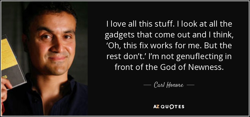 I love all this stuff. I look at all the gadgets that come out and I think, ‘Oh, this fix works for me. But the rest don’t.’ I’m not genuflecting in front of the God of Newness. - Carl Honore