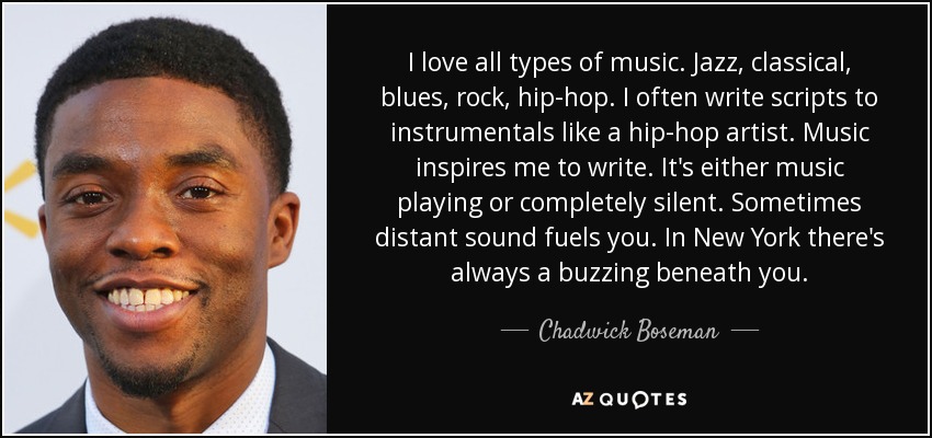 I love all types of music. Jazz, classical, blues, rock, hip-hop. I often write scripts to instrumentals like a hip-hop artist. Music inspires me to write. It's either music playing or completely silent. Sometimes distant sound fuels you. In New York there's always a buzzing beneath you. - Chadwick Boseman