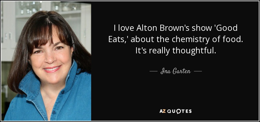 I love Alton Brown's show 'Good Eats,' about the chemistry of food. It's really thoughtful. - Ina Garten