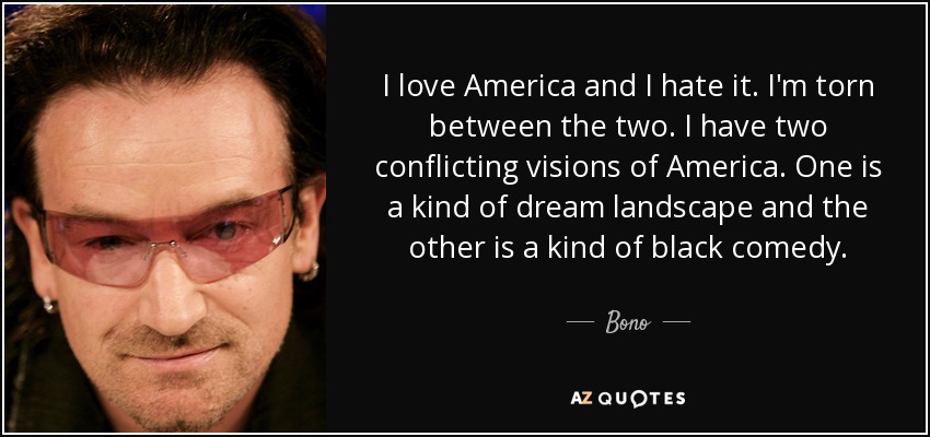 I love America and I hate it. I'm torn between the two. I have two conflicting visions of America. One is a kind of dream landscape and the other is a kind of black comedy. - Bono