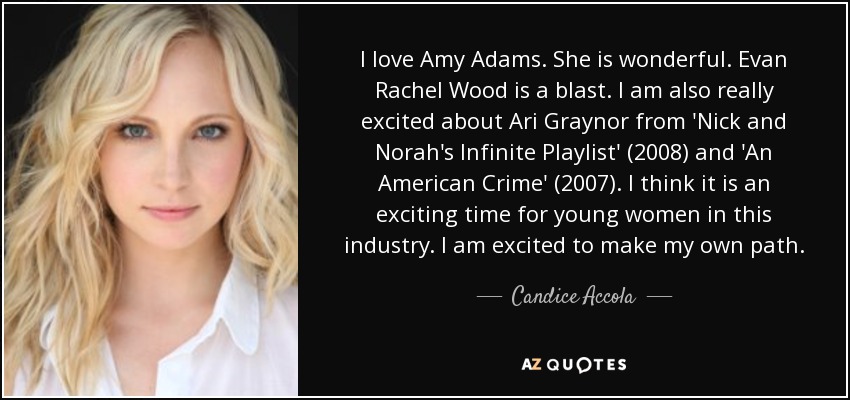 I love Amy Adams. She is wonderful. Evan Rachel Wood is a blast. I am also really excited about Ari Graynor from 'Nick and Norah's Infinite Playlist' (2008) and 'An American Crime' (2007). I think it is an exciting time for young women in this industry. I am excited to make my own path. - Candice Accola