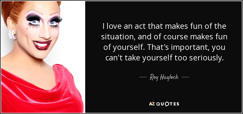 I love an act that makes fun of the situation, and of course makes fun of yourself. That's important, you can't take yourself too seriously. - Roy Haylock