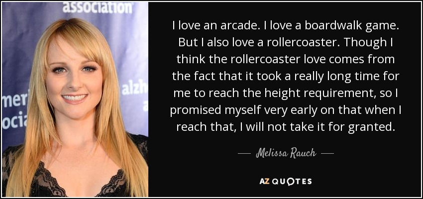 I love an arcade. I love a boardwalk game. But I also love a rollercoaster. Though I think the rollercoaster love comes from the fact that it took a really long time for me to reach the height requirement, so I promised myself very early on that when I reach that, I will not take it for granted. - Melissa Rauch