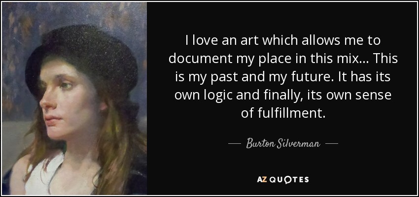 I love an art which allows me to document my place in this mix... This is my past and my future. It has its own logic and finally, its own sense of fulfillment. - Burton Silverman
