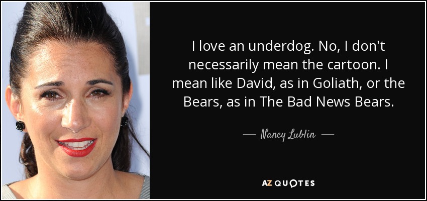 I love an underdog. No, I don't necessarily mean the cartoon. I mean like David, as in Goliath, or the Bears, as in The Bad News Bears. - Nancy Lublin
