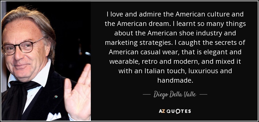 I love and admire the American culture and the American dream. I learnt so many things about the American shoe industry and marketing strategies. I caught the secrets of American casual wear, that is elegant and wearable, retro and modern, and mixed it with an Italian touch, luxurious and handmade. - Diego Della Valle