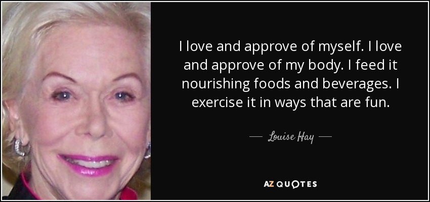 I love and approve of myself. I love and approve of my body. I feed it nourishing foods and beverages. I exercise it in ways that are fun. - Louise Hay