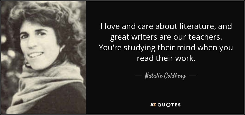 I love and care about literature, and great writers are our teachers. You're studying their mind when you read their work. - Natalie Goldberg