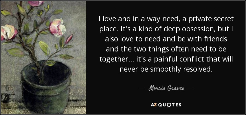 I love and in a way need, a private secret place. It's a kind of deep obsession, but I also love to need and be with friends and the two things often need to be together... it's a painful conflict that will never be smoothly resolved. - Morris Graves