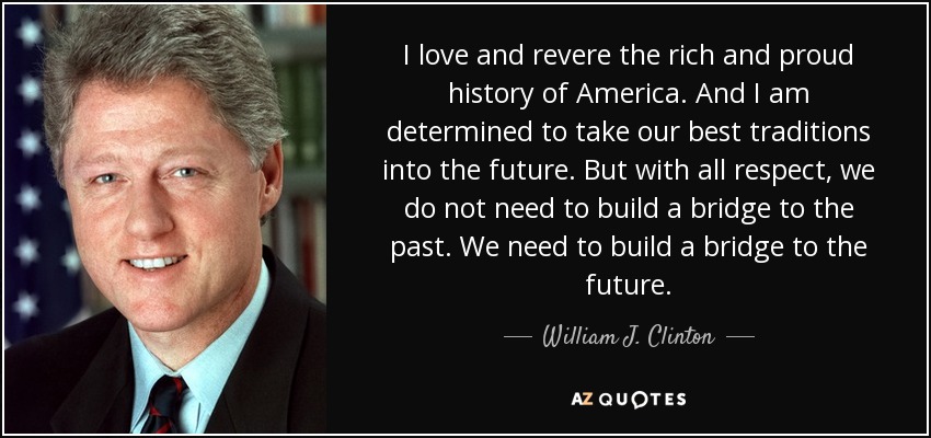 I love and revere the rich and proud history of America. And I am determined to take our best traditions into the future. But with all respect, we do not need to build a bridge to the past. We need to build a bridge to the future. - William J. Clinton