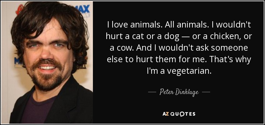 I love animals. All animals. I wouldn't hurt a cat or a dog — or a chicken, or a cow. And I wouldn't ask someone else to hurt them for me. That's why I'm a vegetarian. - Peter Dinklage