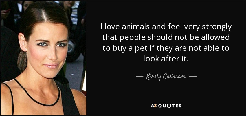 I love animals and feel very strongly that people should not be allowed to buy a pet if they are not able to look after it. - Kirsty Gallacher