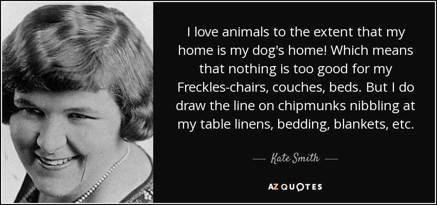 I love animals to the extent that my home is my dog's home! Which means that nothing is too good for my Freckles-chairs, couches, beds. But I do draw the line on chipmunks nibbling at my table linens, bedding, blankets, etc. - Kate Smith