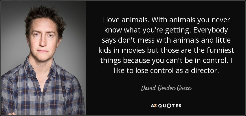 I love animals. With animals you never know what you're getting. Everybody says don't mess with animals and little kids in movies but those are the funniest things because you can't be in control. I like to lose control as a director. - David Gordon Green