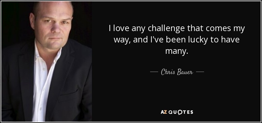 I love any challenge that comes my way, and I've been lucky to have many. - Chris Bauer