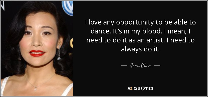 I love any opportunity to be able to dance. It's in my blood. I mean, I need to do it as an artist. I need to always do it. - Joan Chen