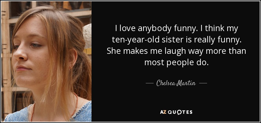 I love anybody funny. I think my ten-year-old sister is really funny. She makes me laugh way more than most people do. - Chelsea Martin