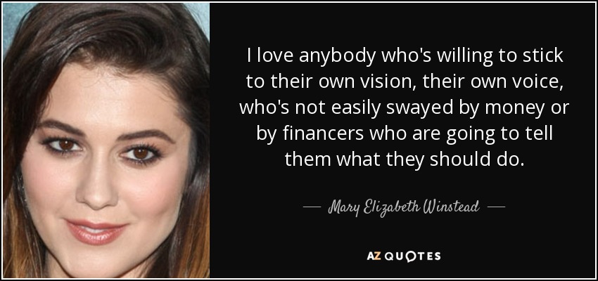 I love anybody who's willing to stick to their own vision, their own voice, who's not easily swayed by money or by financers who are going to tell them what they should do. - Mary Elizabeth Winstead
