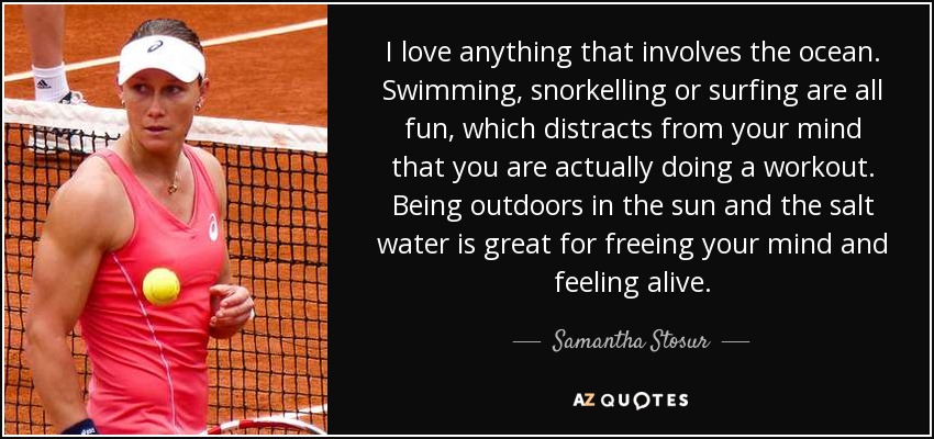 I love anything that involves the ocean. Swimming, snorkelling or surfing are all fun, which distracts from your mind that you are actually doing a workout. Being outdoors in the sun and the salt water is great for freeing your mind and feeling alive. - Samantha Stosur