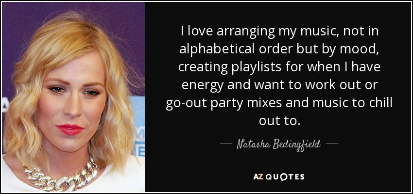 I love arranging my music, not in alphabetical order but by mood, creating playlists for when I have energy and want to work out or go-out party mixes and music to chill out to. - Natasha Bedingfield