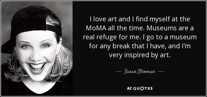 I love art and I find myself at the MoMA all the time. Museums are a real refuge for me. I go to a museum for any break that I have, and I'm very inspired by art. - Susan Stroman