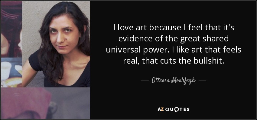 I love art because I feel that it's evidence of the great shared universal power. I like art that feels real, that cuts the bullshit. - Ottessa Moshfegh