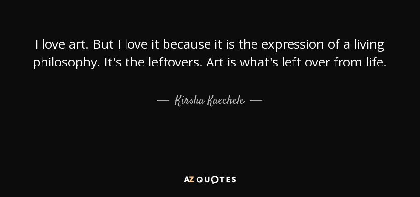 I love art. But I love it because it is the expression of a living philosophy. It's the leftovers. Art is what's left over from life. - Kirsha Kaechele