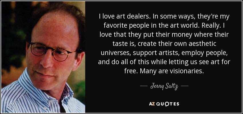 I love art dealers. In some ways, they're my favorite people in the art world. Really. I love that they put their money where their taste is, create their own aesthetic universes, support artists, employ people, and do all of this while letting us see art for free. Many are visionaries. - Jerry Saltz