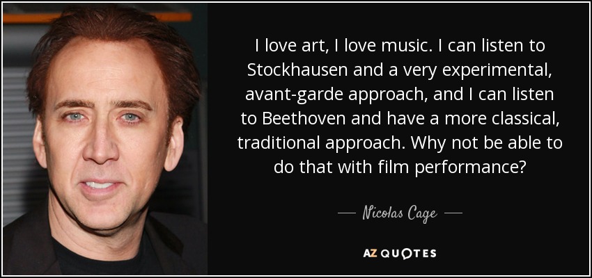 I love art, I love music. I can listen to Stockhausen and a very experimental, avant-garde approach, and I can listen to Beethoven and have a more classical, traditional approach. Why not be able to do that with film performance? - Nicolas Cage