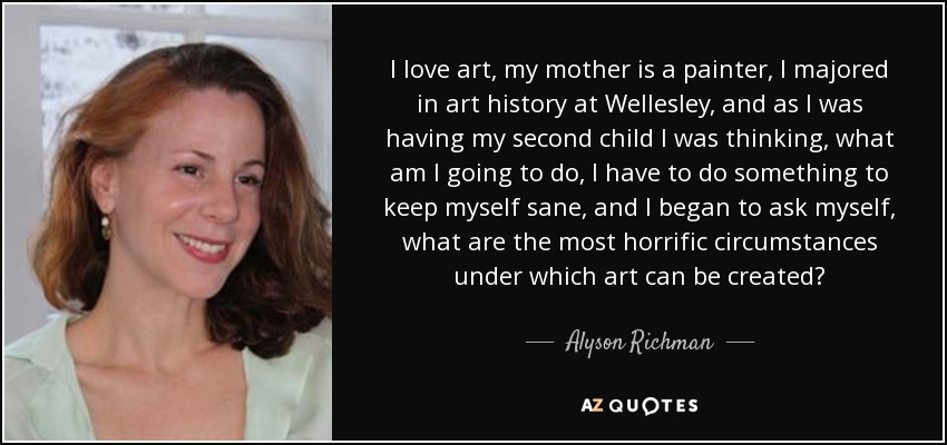 I love art, my mother is a painter, I majored in art history at Wellesley, and as I was having my second child I was thinking, what am I going to do, I have to do something to keep myself sane, and I began to ask myself, what are the most horrific circumstances under which art can be created? - Alyson Richman