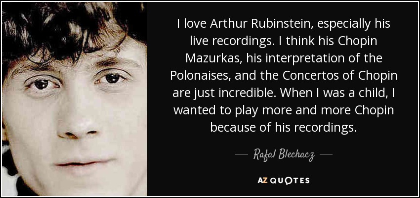 I love Arthur Rubinstein, especially his live recordings. I think his Chopin Mazurkas, his interpretation of the Polonaises, and the Concertos of Chopin are just incredible. When I was a child, I wanted to play more and more Chopin because of his recordings. - Rafal Blechacz