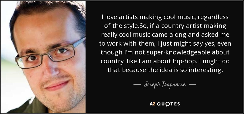 I love artists making cool music, regardless of the style.So, if a country artist making really cool music came along and asked me to work with them, I just might say yes, even though I'm not super-knowledgeable about country, like I am about hip-hop. I might do that because the idea is so interesting. - Joseph Trapanese