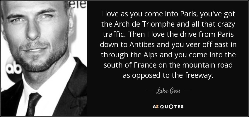 I love as you come into Paris, you've got the Arch de Triomphe and all that crazy traffic. Then I love the drive from Paris down to Antibes and you veer off east in through the Alps and you come into the south of France on the mountain road as opposed to the freeway. - Luke Goss