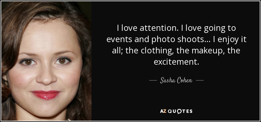 I love attention. I love going to events and photo shoots... I enjoy it all; the clothing, the makeup, the excitement. - Sasha Cohen