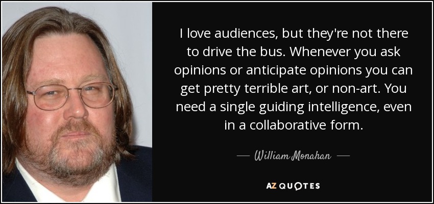 I love audiences, but they're not there to drive the bus. Whenever you ask opinions or anticipate opinions you can get pretty terrible art, or non-art. You need a single guiding intelligence, even in a collaborative form. - William Monahan