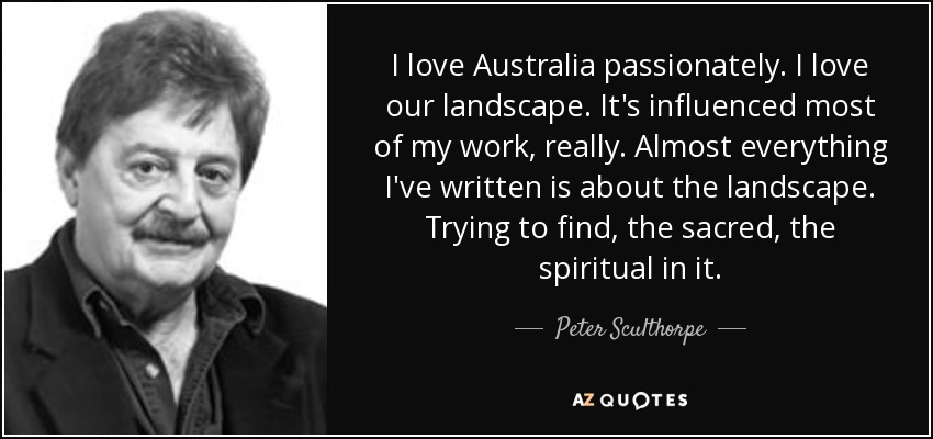 I love Australia passionately. I love our landscape. It's influenced most of my work, really. Almost everything I've written is about the landscape. Trying to find, the sacred, the spiritual in it. - Peter Sculthorpe