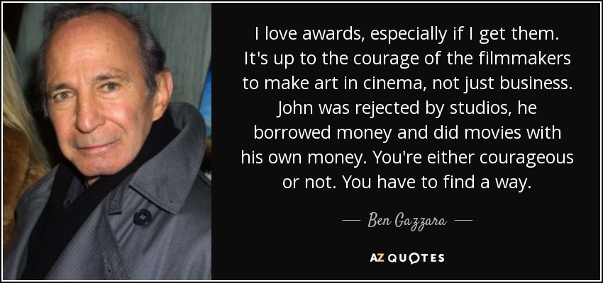 I love awards, especially if I get them. It's up to the courage of the filmmakers to make art in cinema, not just business. John was rejected by studios, he borrowed money and did movies with his own money. You're either courageous or not. You have to find a way. - Ben Gazzara