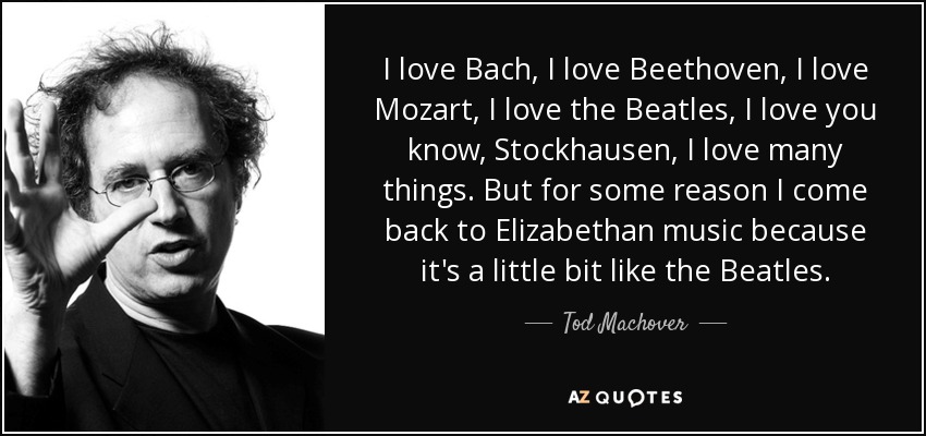 I love Bach, I love Beethoven, I love Mozart, I love the Beatles, I love you know, Stockhausen, I love many things. But for some reason I come back to Elizabethan music because it's a little bit like the Beatles. - Tod Machover