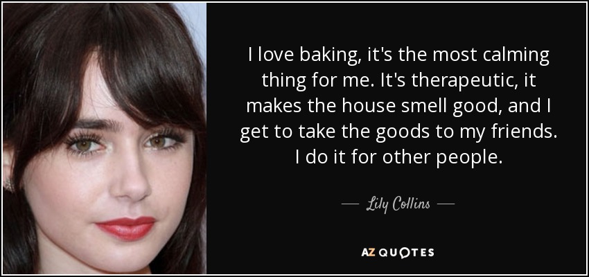 I love baking, it's the most calming thing for me. It's therapeutic, it makes the house smell good, and I get to take the goods to my friends. I do it for other people. - Lily Collins