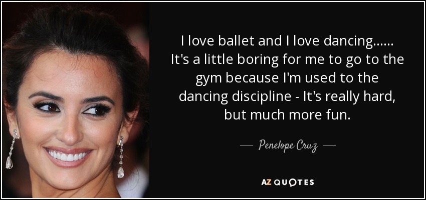 I love ballet and I love dancing...... It's a little boring for me to go to the gym because I'm used to the dancing discipline - It's really hard, but much more fun. - Penelope Cruz