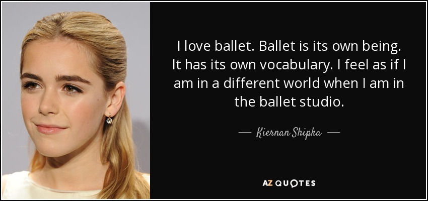 I love ballet. Ballet is its own being. It has its own vocabulary. I feel as if I am in a different world when I am in the ballet studio. - Kiernan Shipka