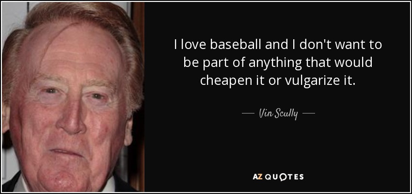 I love baseball and I don't want to be part of anything that would cheapen it or vulgarize it. - Vin Scully