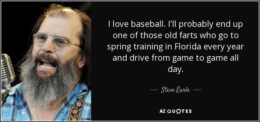 I love baseball. I'll probably end up one of those old farts who go to spring training in Florida every year and drive from game to game all day. - Steve Earle
