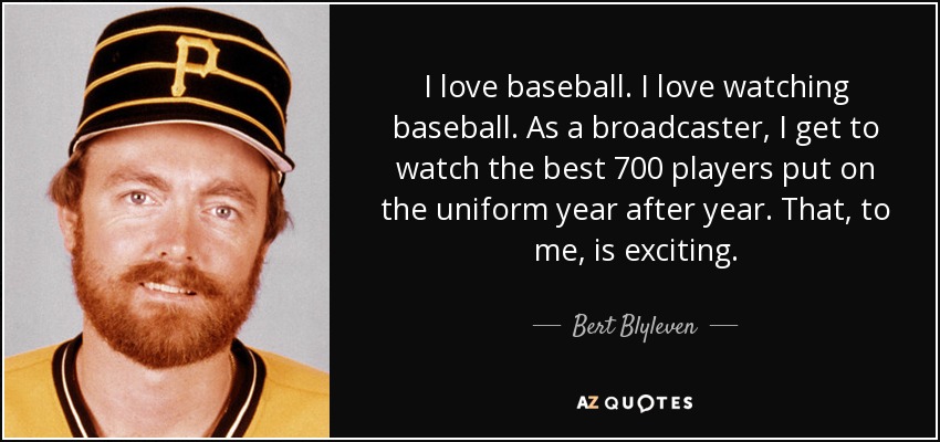 I love baseball. I love watching baseball. As a broadcaster, I get to watch the best 700 players put on the uniform year after year. That, to me, is exciting. - Bert Blyleven